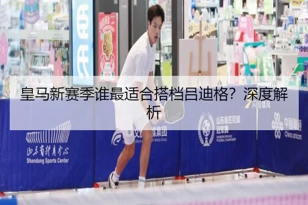 皇马新赛季谁最适合搭档吕迪格？深度解析
